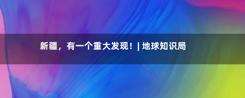 新疆，有一个重大发现！| 地球知识局